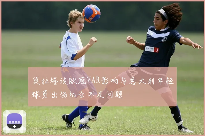 莫拉塔谈欧冠VAR影响与意大利年轻球员出场机会不足问题