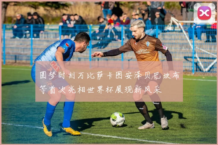 圆梦时刻万比萨卡图安泽贝巴坎布等首次亮相世界杯展现新风采