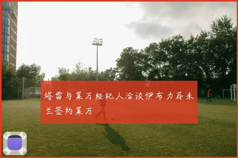 塔雷与莱万经纪人洽谈伊布力荐米兰签约莱万