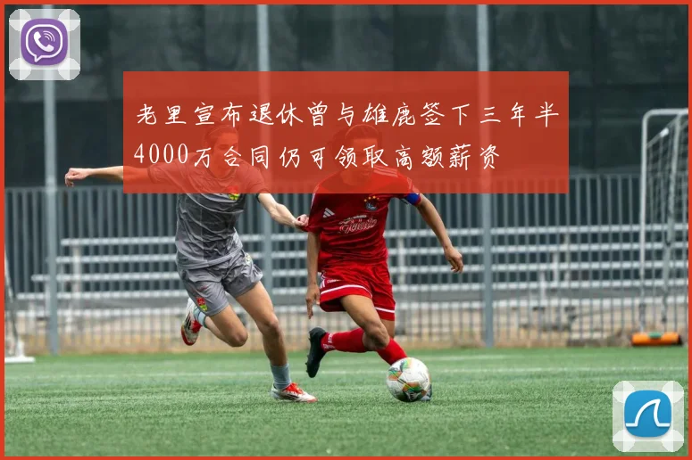 老里宣布退休曾与雄鹿签下三年半4000万合同仍可领取高额薪资