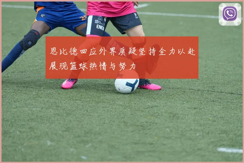 恩比德回应外界质疑坚持全力以赴展现篮球热情与努力