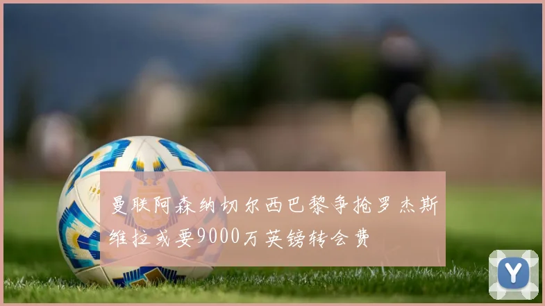 曼联阿森纳切尔西巴黎争抢罗杰斯维拉或要9000万英镑转会费