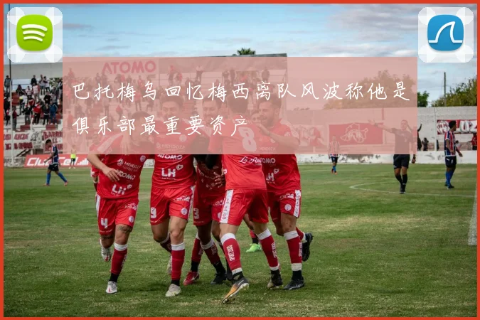 巴托梅乌回忆梅西离队风波称他是俱乐部最重要资产