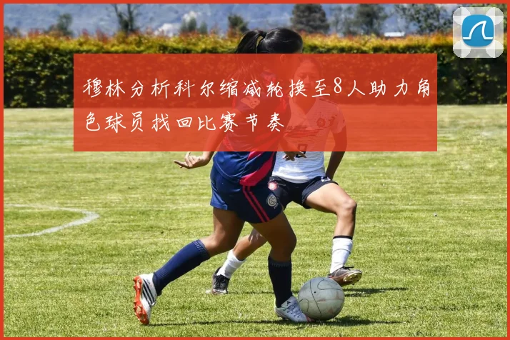 穆林分析科尔缩减轮换至8人助力角色球员找回比赛节奏