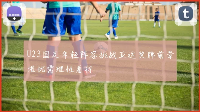 U23国足年轻阵容挑战亚运奖牌前景堪忧需理性看待