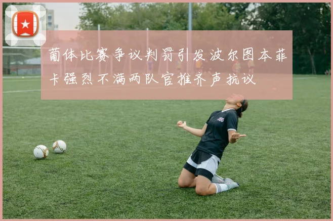 葡体比赛争议判罚引发波尔图本菲卡强烈不满两队官推齐声抗议