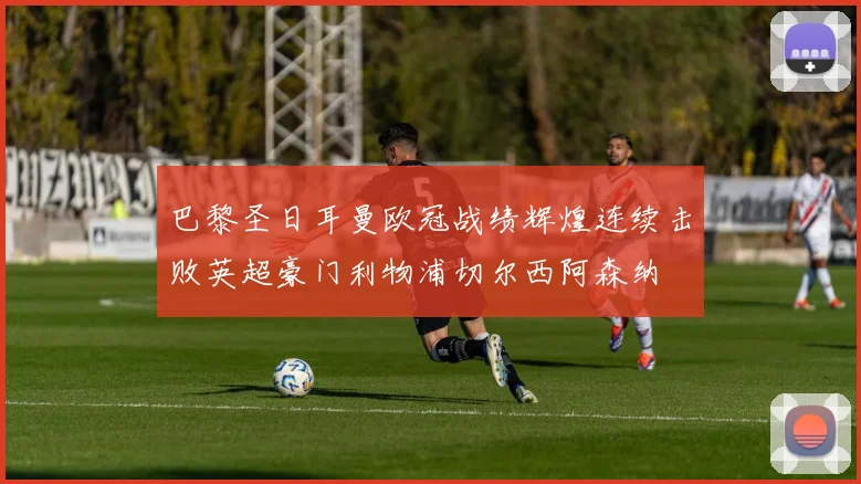 巴黎圣日耳曼欧冠战绩辉煌连续击败英超豪门利物浦切尔西阿森纳