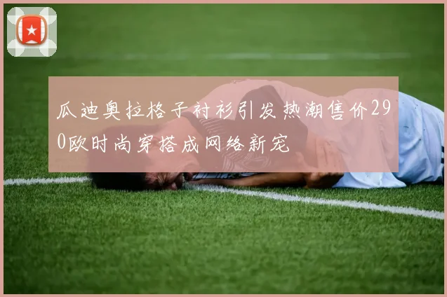 瓜迪奥拉格子衬衫引发热潮售价290欧时尚穿搭成网络新宠