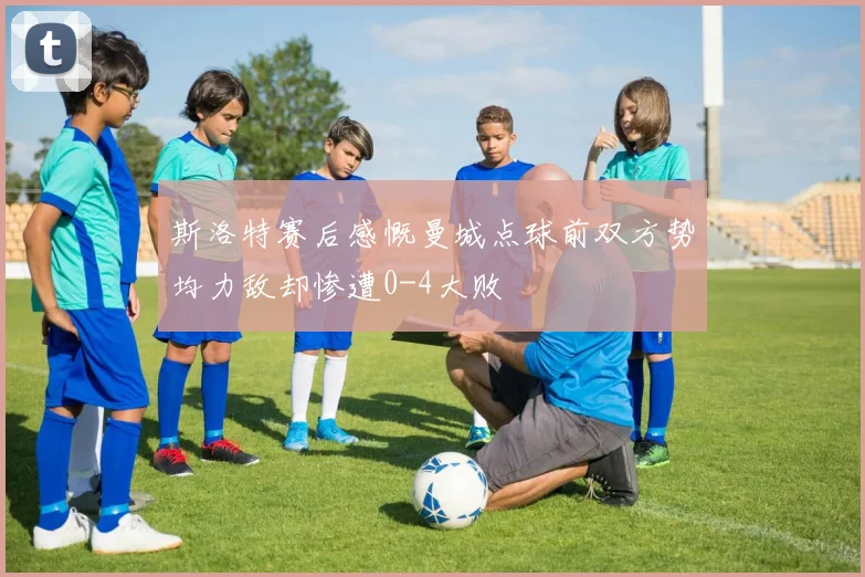 斯洛特赛后感慨曼城点球前双方势均力敌却惨遭0-4大败